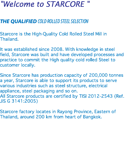 "Welcome to STARCORE " THE QUALIFIED COLD ROLLED STEEL SELECTION Starcore is the High-Quality Cold Rolled Steel Mill in Thailand. It was established since 2008. With knowledge in steel field, Starcore was built and have developed processes and practice to commit the High quality cold rolled Steel to customer locally. Since Starcore has production capacity of 200,000 tonnes a year, Starcore is able to support its products to serve various industries such as steel structure, electrical appliance, steel packaging and so on. All Starcore products are certified by TISI 2012-2543 (Ref. JIS G 3141:2005) Starcore factory locates in Rayong Province, Eastern of Thailand, around 200 km from heart of Bangkok. 